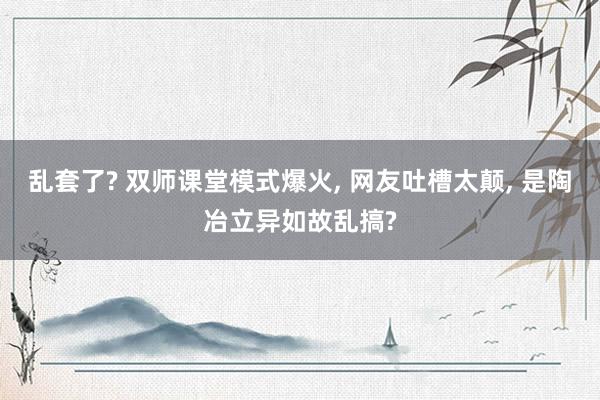 乱套了? 双师课堂模式爆火, 网友吐槽太颠, 是陶冶立异如故乱搞?